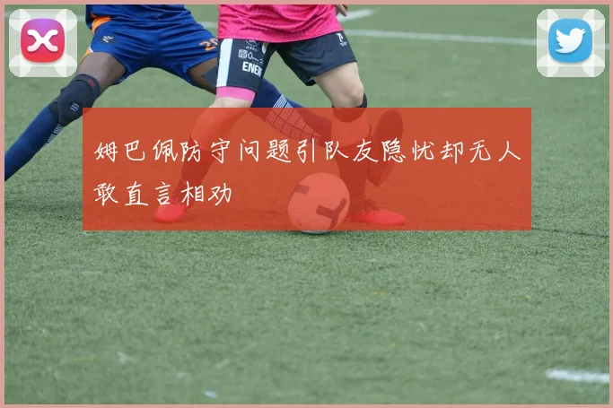姆巴佩防守问题引队友隐忧却无人敢直言相劝