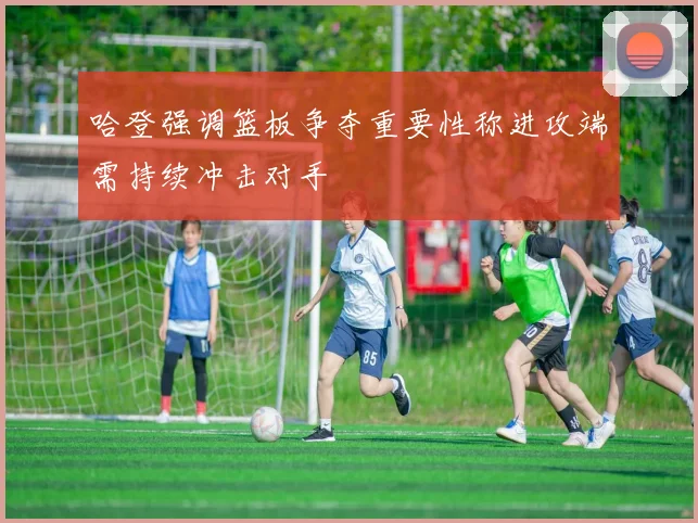 哈登强调篮板争夺重要性称进攻端需持续冲击对手