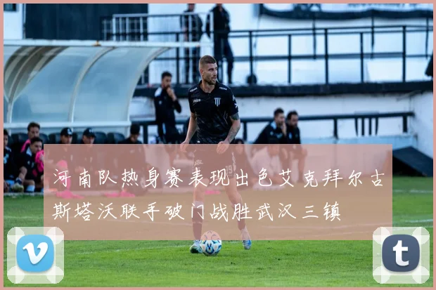 河南队热身赛表现出色艾克拜尔古斯塔沃联手破门战胜武汉三镇