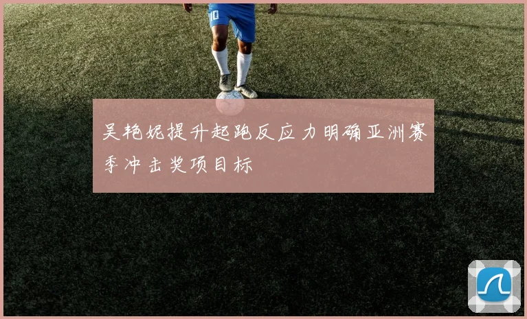 吴艳妮提升起跑反应力明确亚洲赛季冲击奖项目标