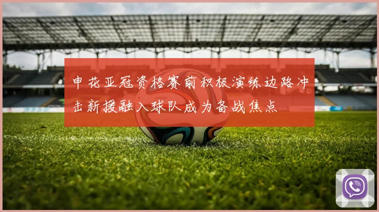 申花亚冠资格赛前积极演练边路冲击新援融入球队成为备战焦点
