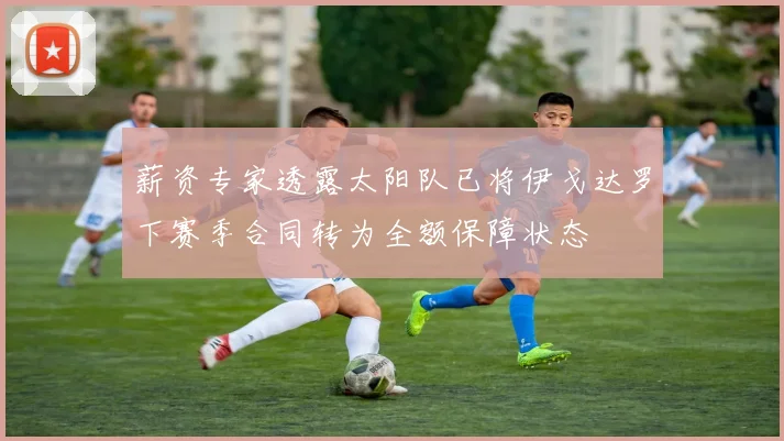 薪资专家透露太阳队已将伊戈达罗下赛季合同转为全额保障状态
