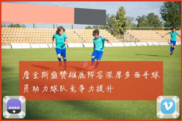 詹金斯盛赞雄鹿阵容深厚多面手球员助力球队竞争力提升
