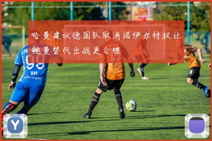 哈曼建议德国队取消诺伊尔特权让鲍曼替代出战更合理