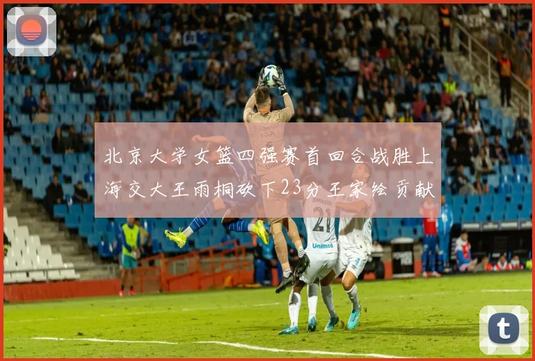 北京大学女篮四强赛首回合战胜上海交大王雨桐砍下23分王家绘贡献21分14篮板