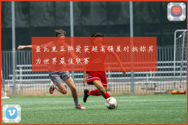 查瓦里亚热爱英超高强度对抗称其为世界最佳联赛