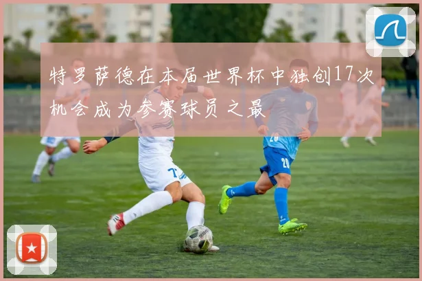 特罗萨德在本届世界杯中独创17次机会成为参赛球员之最