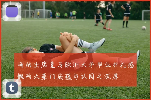 海纳出席皇马欧洲大学毕业典礼感慨两大豪门底蕴与认同之深厚