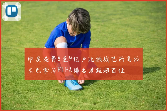 印度花费8至9亿卢比挑战巴西乌拉圭巴拿马FIFA排名差距超百位