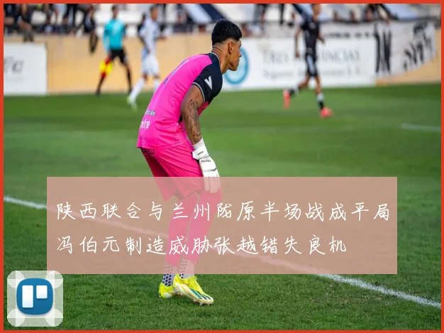 陕西联合与兰州陇原半场战成平局冯伯元制造威胁张越错失良机