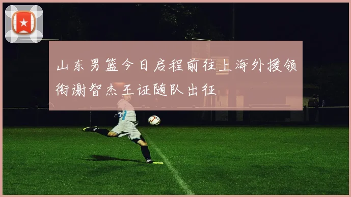 山东男篮今日启程前往上海外援领衔谢智杰王证随队出征
