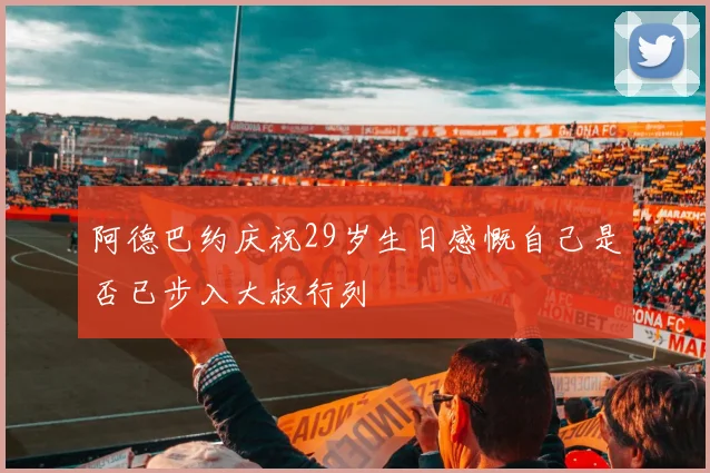 阿德巴约庆祝29岁生日感慨自己是否已步入大叔行列