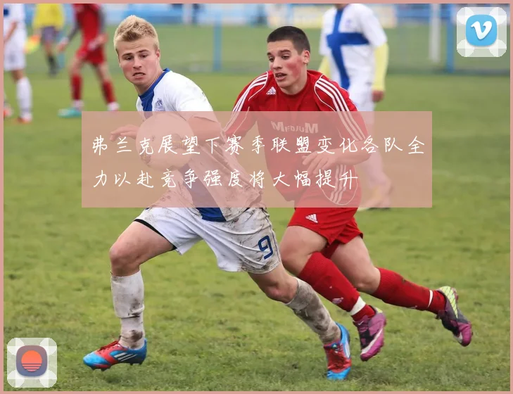 弗兰克展望下赛季联盟变化各队全力以赴竞争强度将大幅提升