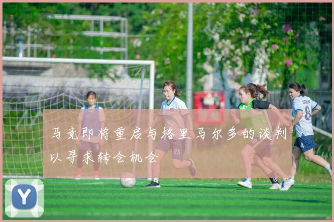 马竞即将重启与格里马尔多的谈判以寻求转会机会