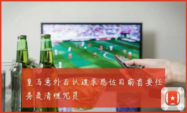 皇马意外否认追求恩佐目前首要任务是清理冗员