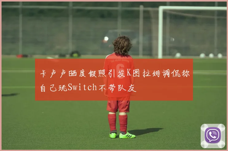 卡卢卢晒度假照引发K图拉姆调侃称自己玩Switch不带队友