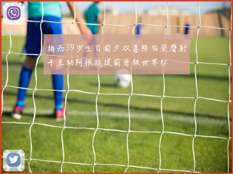 梅西39岁生日前夕双喜降临荣膺射手王助阿根廷提前晋级世界杯