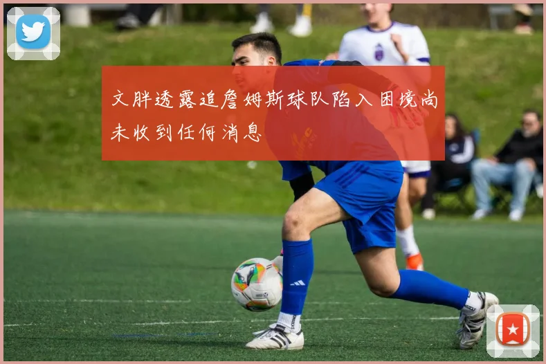 文胖透露追詹姆斯球队陷入困境尚未收到任何消息