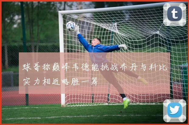 球哥称巅峰韦德能挑战乔丹与科比实力相近略胜一筹