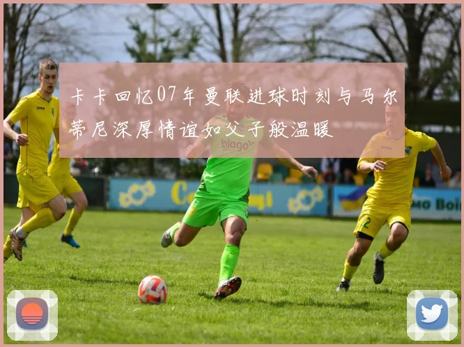 卡卡回忆07年曼联进球时刻与马尔蒂尼深厚情谊如父子般温暖