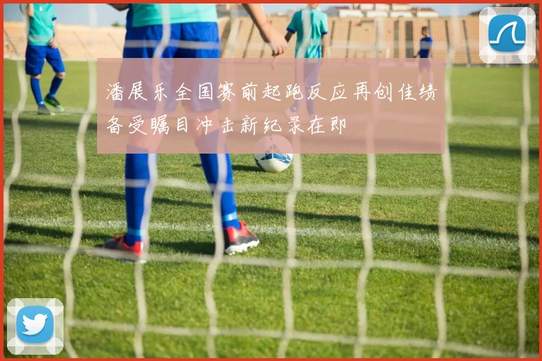 潘展乐全国赛前起跑反应再创佳绩备受瞩目冲击新纪录在即