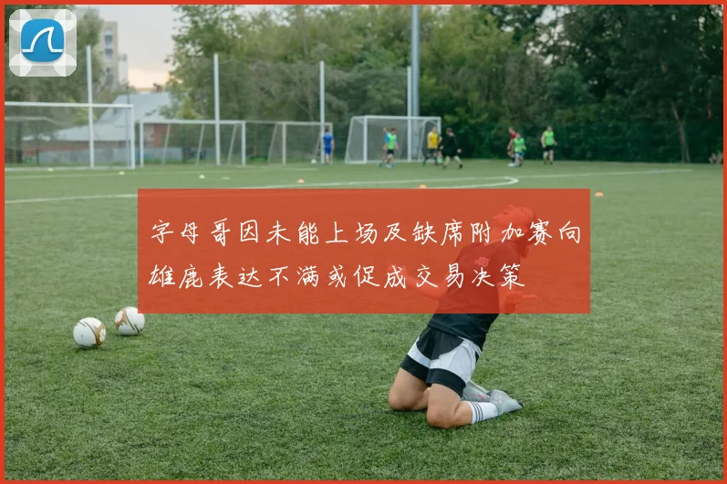 字母哥因未能上场及缺席附加赛向雄鹿表达不满或促成交易决策