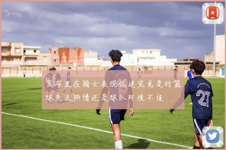 莫布里在骑士表现低迷究竟是对篮球失去热情还是球队环境不佳