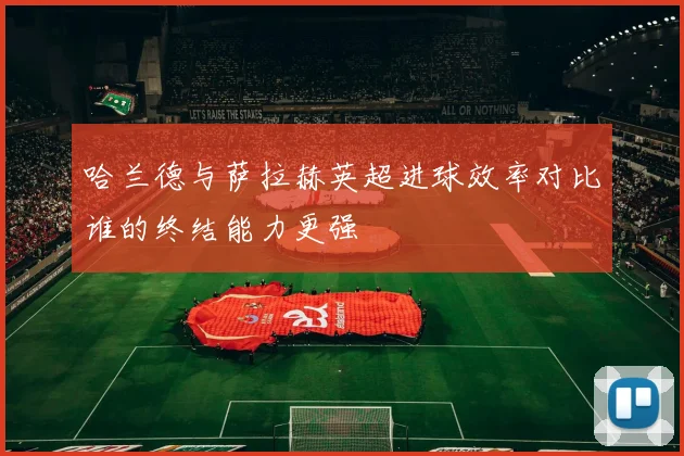 哈兰德与萨拉赫英超进球效率对比谁的终结能力更强