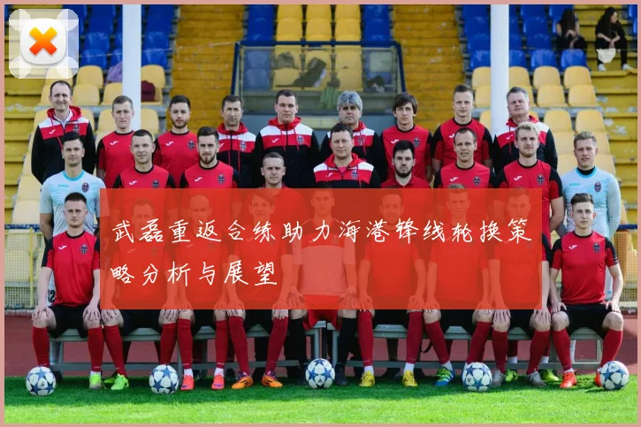 武磊重返合练助力海港锋线轮换策略分析与展望
